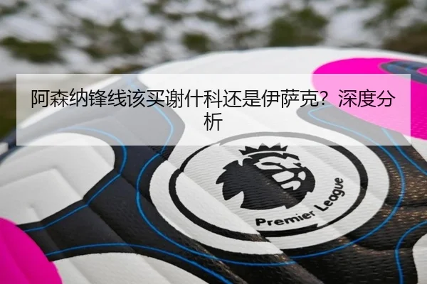 阿森纳锋线该买谢什科还是伊萨克？深度分析